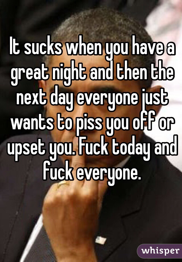 It sucks when you have a great night and then the next day everyone just wants to piss you off or upset you. Fuck today and fuck everyone. 