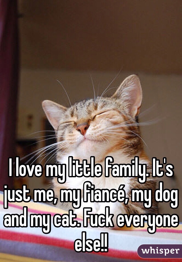 I love my little family. It's just me, my fiancé, my dog and my cat. Fuck everyone else!!