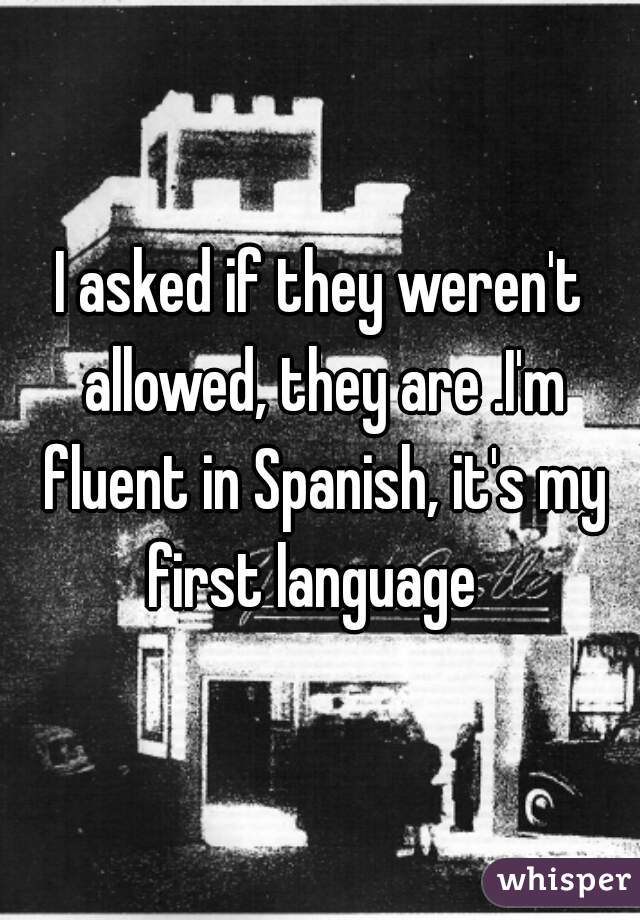 I asked if they weren't allowed, they are .I'm fluent in Spanish, it's my first language  