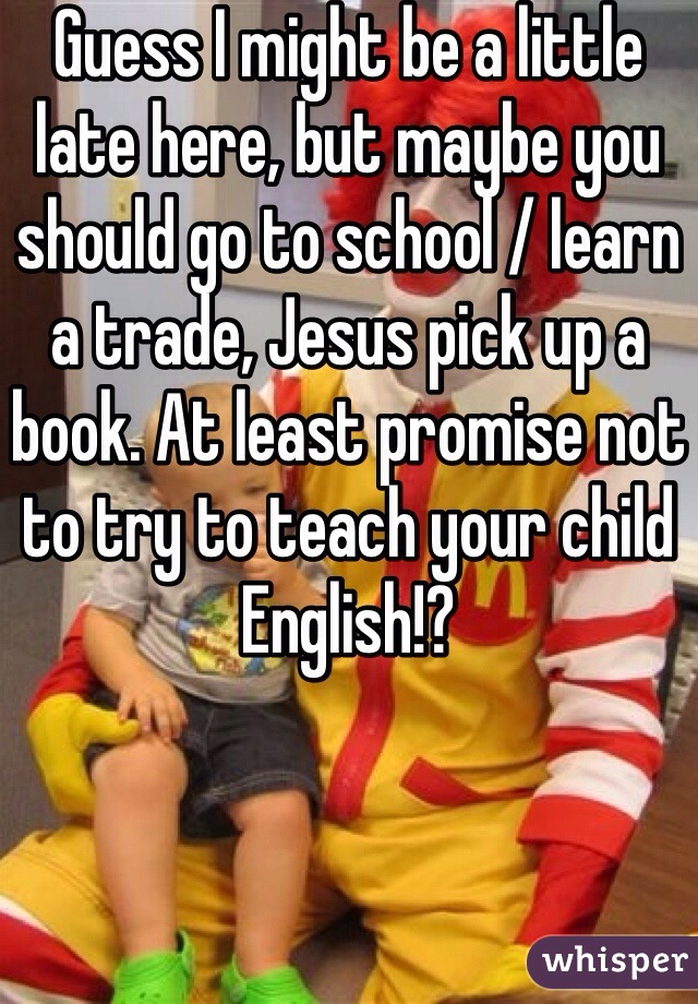 Guess I might be a little late here, but maybe you should go to school / learn a trade, Jesus pick up a book. At least promise not to try to teach your child English!?
