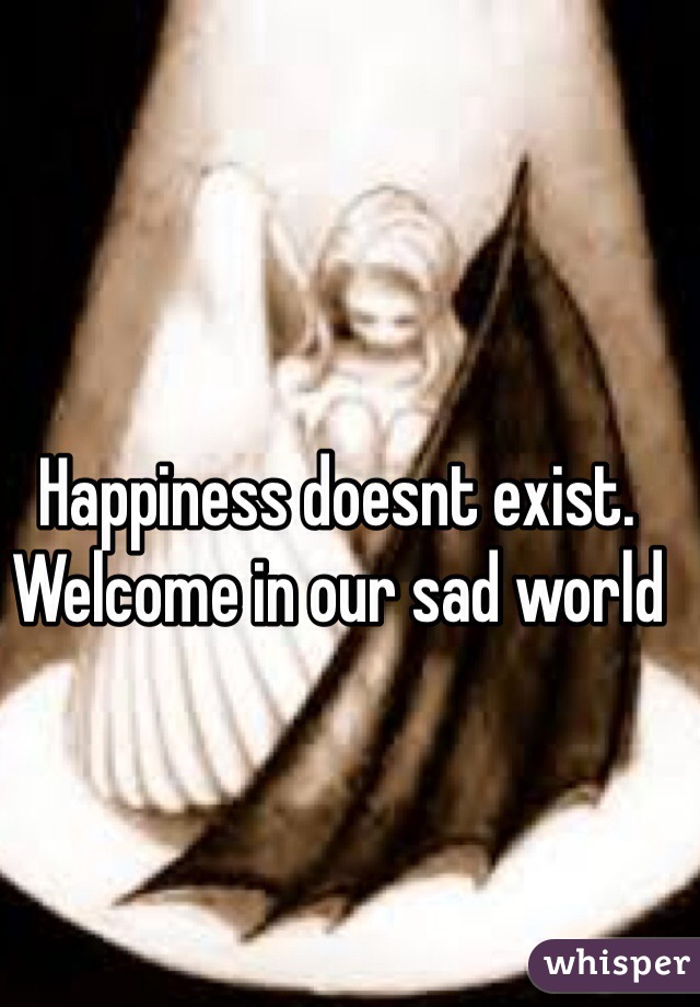 Happiness doesnt exist. Welcome in our sad world