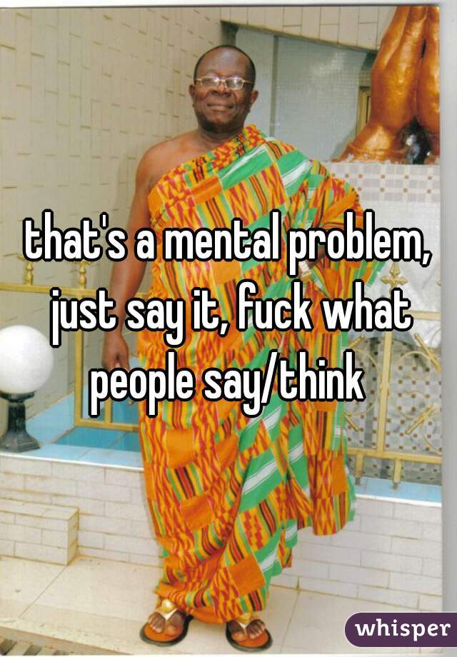 that's a mental problem, just say it, fuck what people say/think 