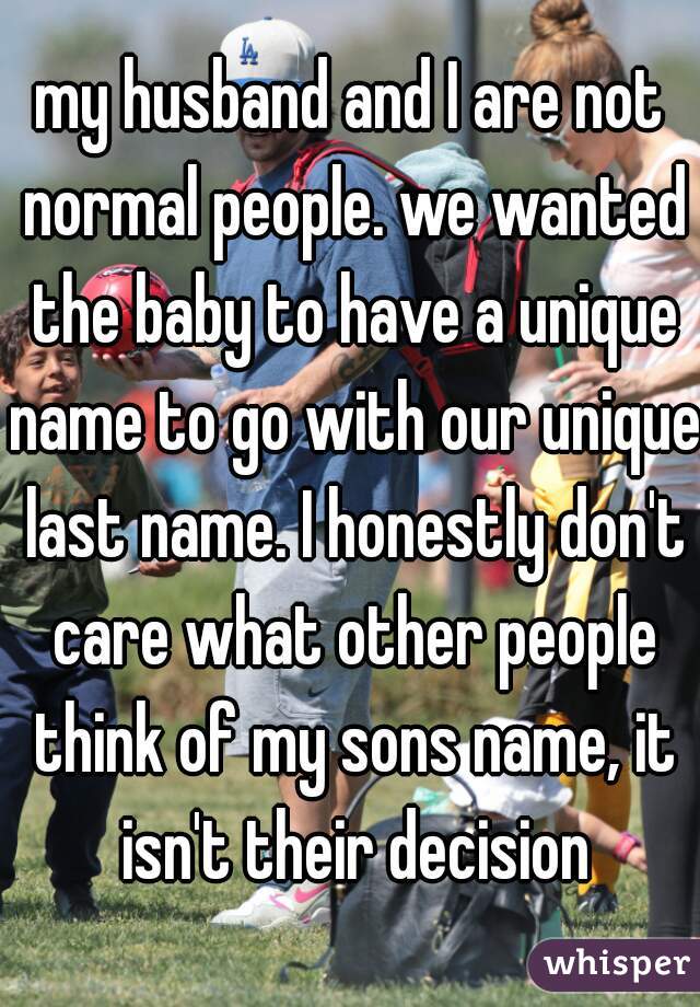 my husband and I are not normal people. we wanted the baby to have a unique name to go with our unique last name. I honestly don't care what other people think of my sons name, it isn't their decision
