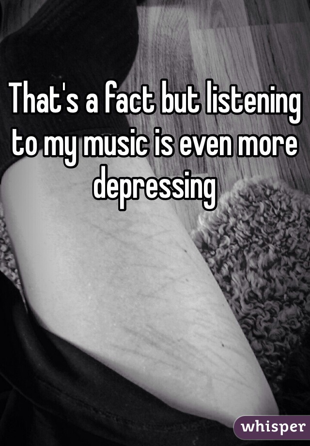 That's a fact but listening to my music is even more depressing 