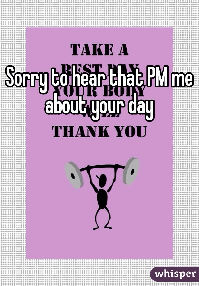 Sorry to hear that PM me about your day