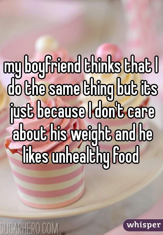 my boyfriend thinks that I do the same thing but its just because I don't care about his weight and he likes unhealthy food 