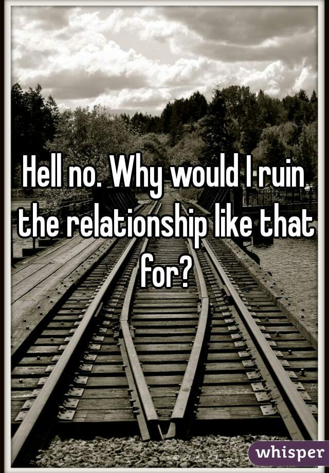 Hell no. Why would I ruin the relationship like that for?