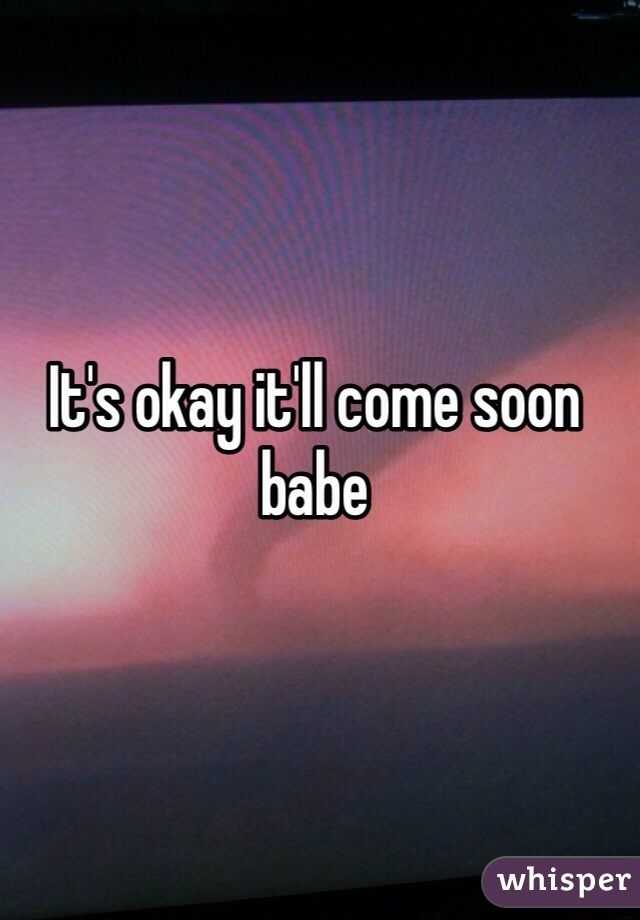 It's okay it'll come soon babe