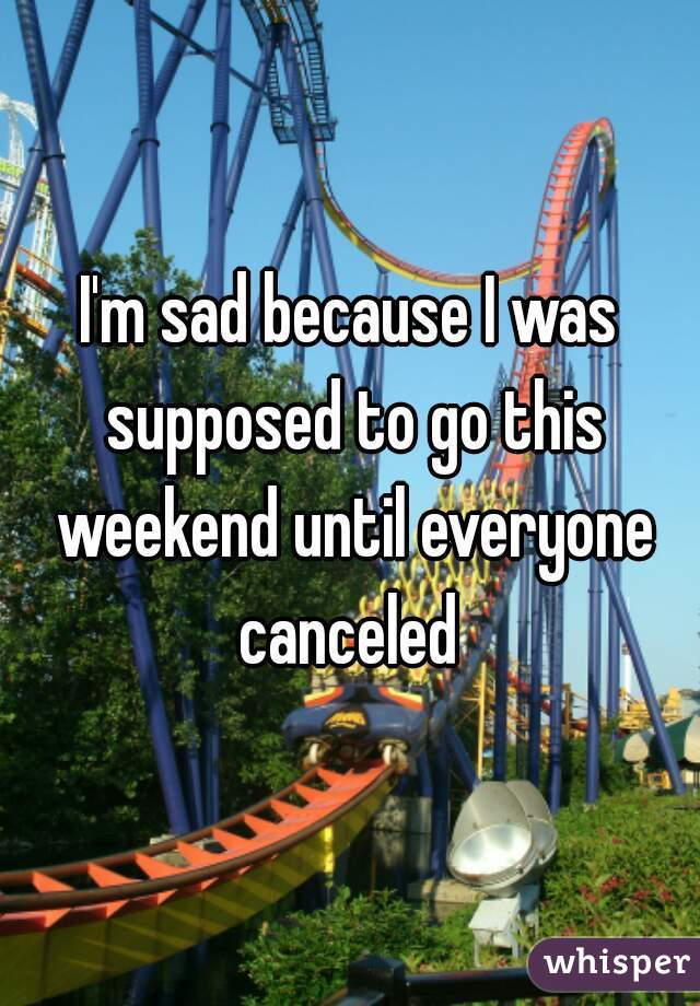 I'm sad because I was supposed to go this weekend until everyone canceled 