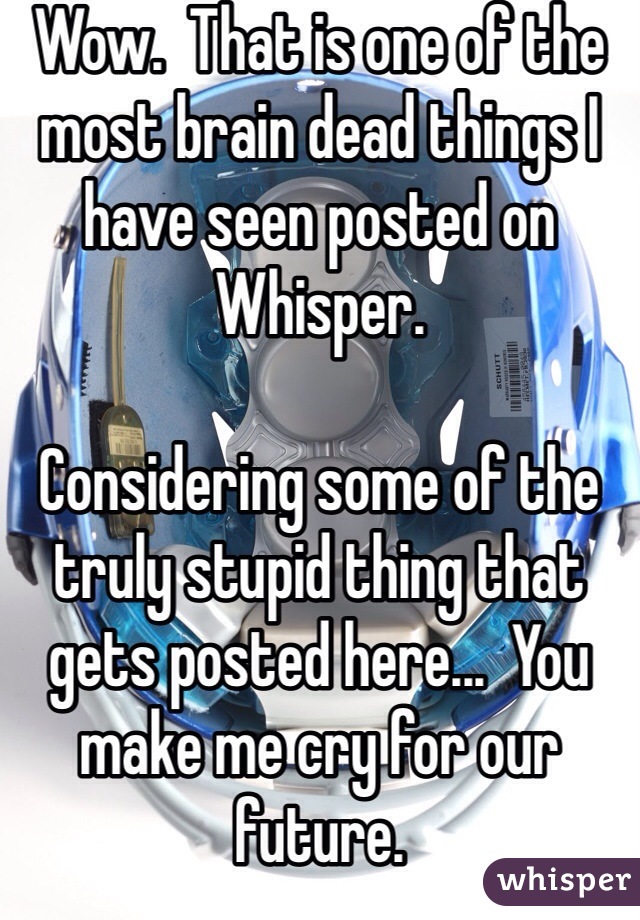 Wow.  That is one of the most brain dead things I have seen posted on Whisper.  

Considering some of the truly stupid thing that gets posted here...  You make me cry for our future.