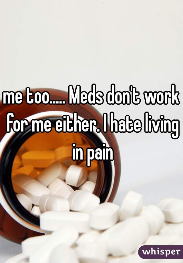 me too..... Meds don't work for me either. I hate living in pain