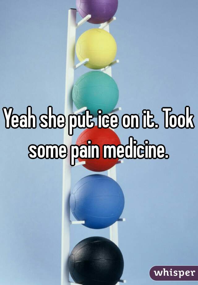 Yeah she put ice on it. Took some pain medicine. 