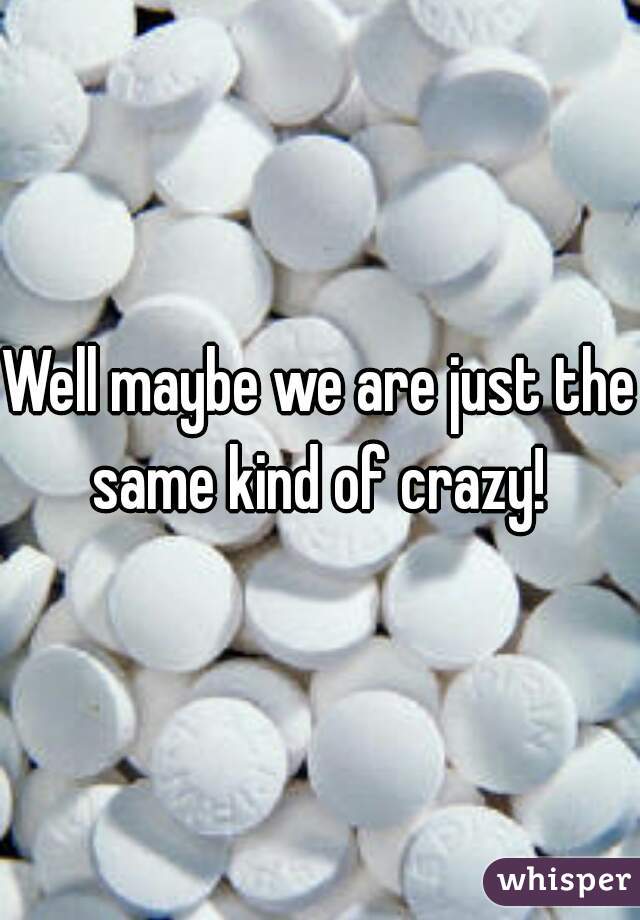 Well maybe we are just the same kind of crazy! 