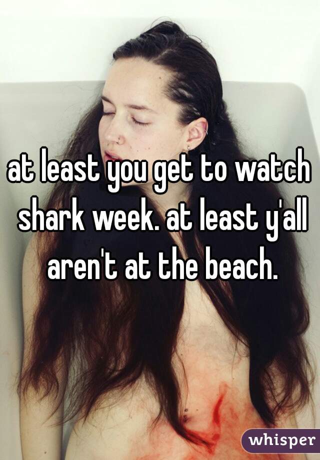 at least you get to watch shark week. at least y'all aren't at the beach.