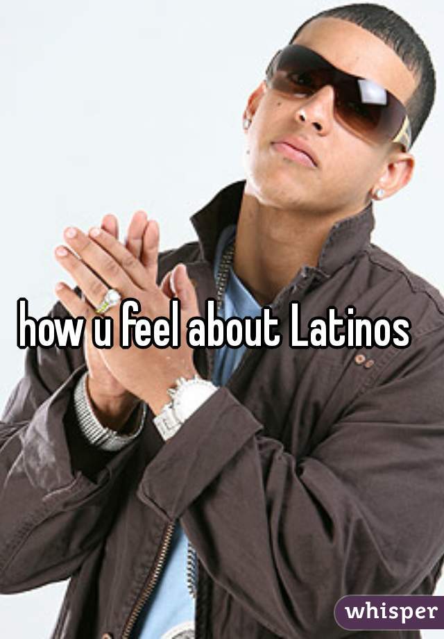 how u feel about Latinos 