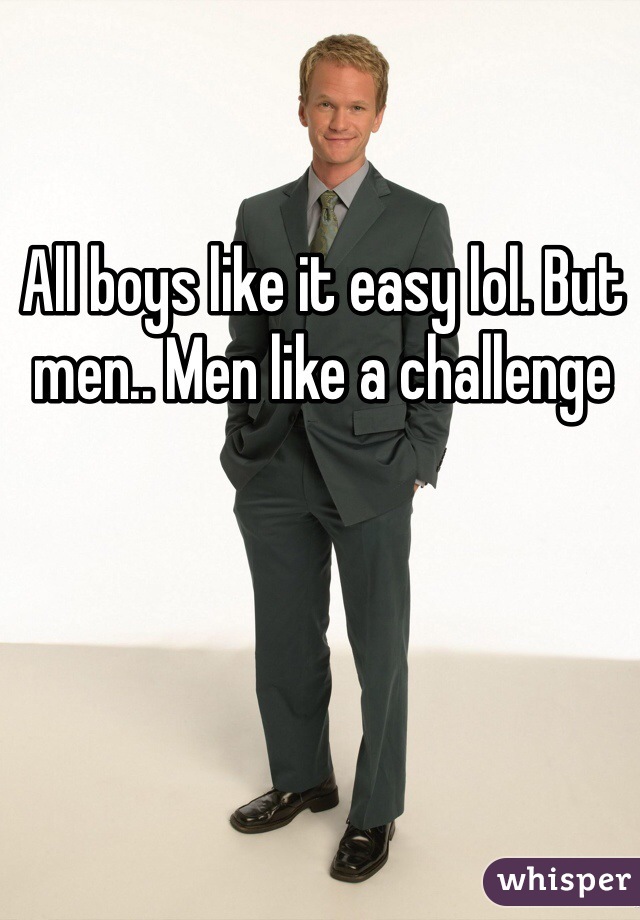 All boys like it easy lol. But men.. Men like a challenge
