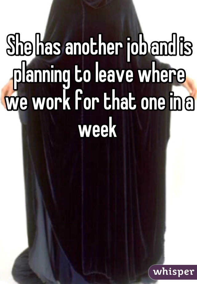 She has another job and is planning to leave where we work for that one in a week 