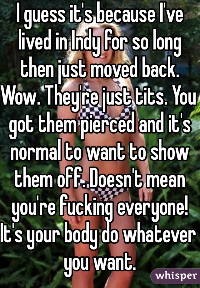 I guess it's because I've lived in Indy for so long then just moved back. Wow. They're just tits. You got them pierced and it's normal to want to show them off. Doesn't mean you're fucking everyone! It's your body do whatever you want. 