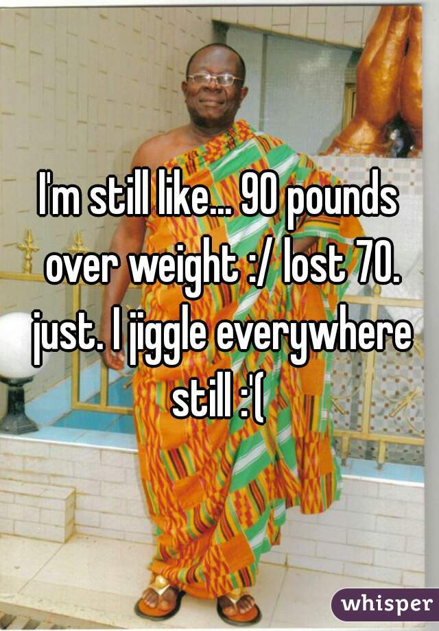 I'm still like... 90 pounds over weight :/ lost 70. just. I jiggle everywhere still :'( 