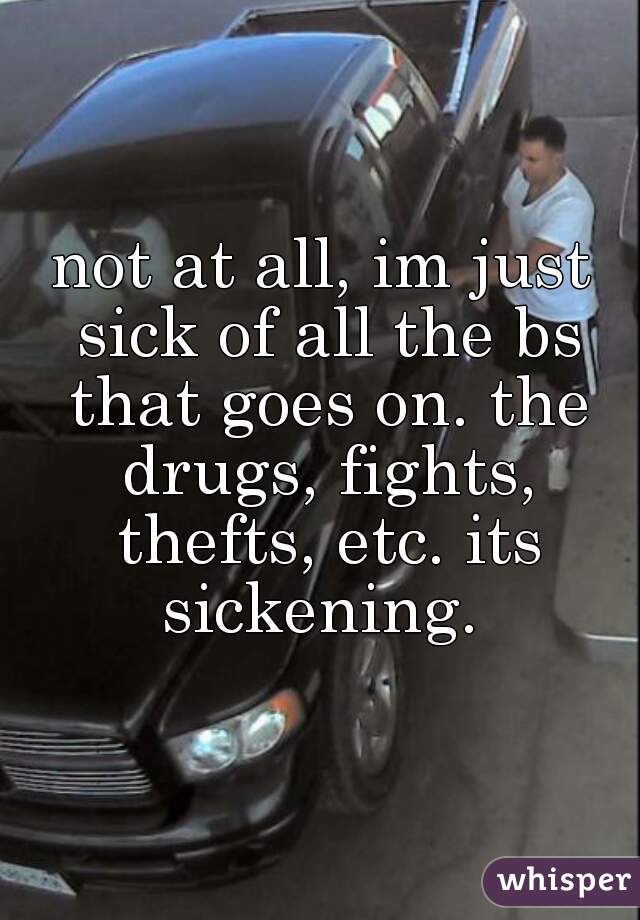 not at all, im just sick of all the bs that goes on. the drugs, fights, thefts, etc. its sickening. 