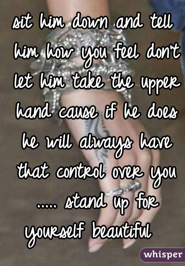 sit him down and tell him how you feel don't let him take the upper hand cause if he does he will always have that control over you ..... stand up for yourself beautiful  