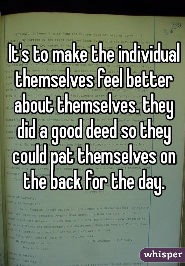 It's to make the individual themselves feel better about themselves. they did a good deed so they could pat themselves on the back for the day. 