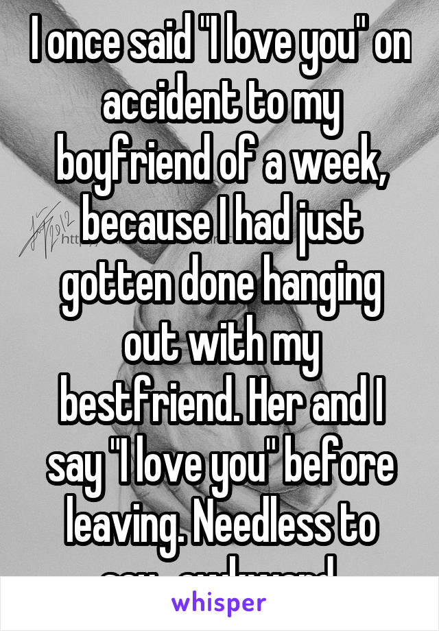 I once said "I love you" on accident to my boyfriend of a week, because I had just gotten done hanging out with my bestfriend. Her and I say "I love you" before leaving. Needless to say...awkward.