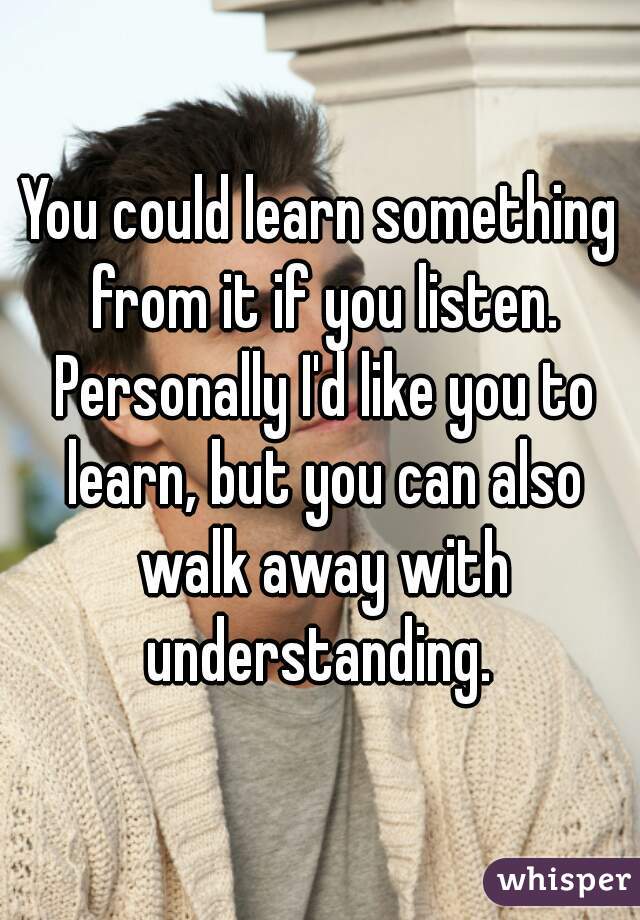 You could learn something from it if you listen. Personally I'd like you to learn, but you can also walk away with understanding. 