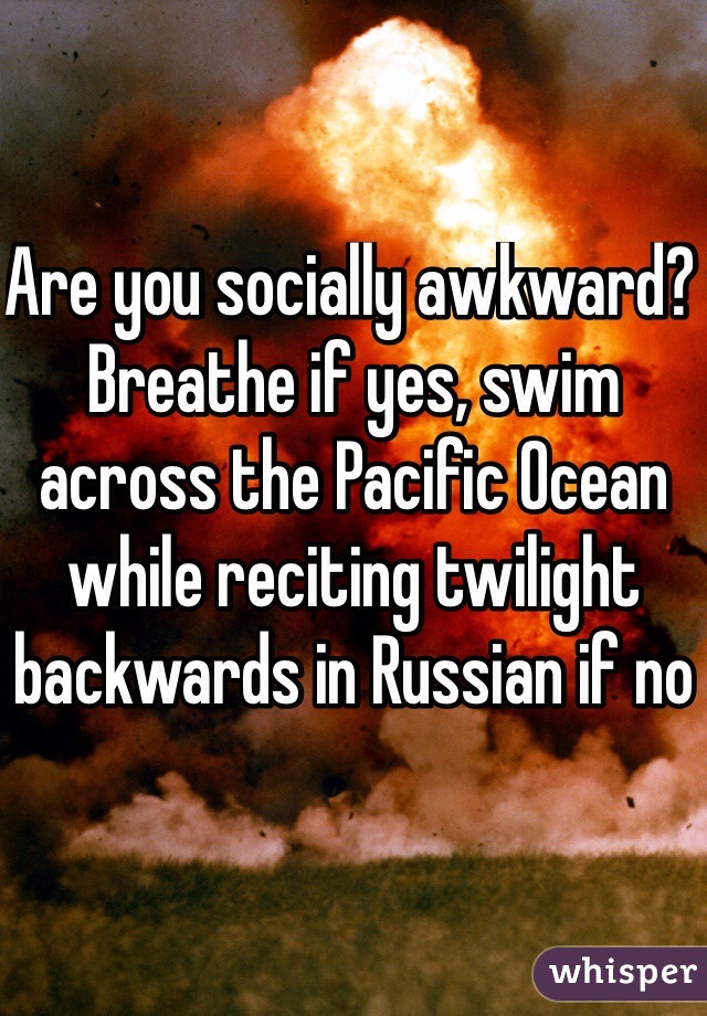 Are you socially awkward? Breathe if yes, swim across the Pacific Ocean while reciting twilight backwards in Russian if no