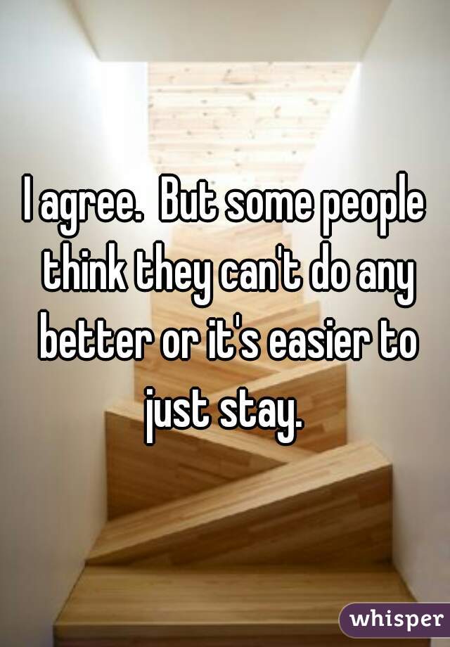 I agree.  But some people think they can't do any better or it's easier to just stay. 
