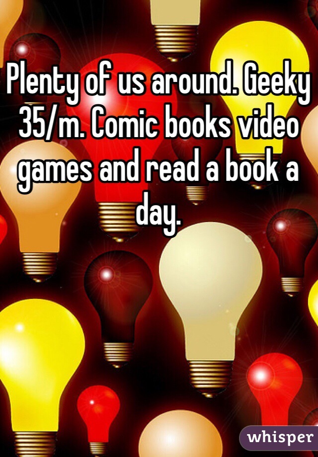 Plenty of us around. Geeky 35/m. Comic books video games and read a book a day. 