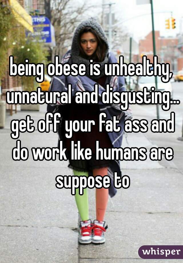 being obese is unhealthy, unnatural and disgusting... get off your fat ass and do work like humans are suppose to