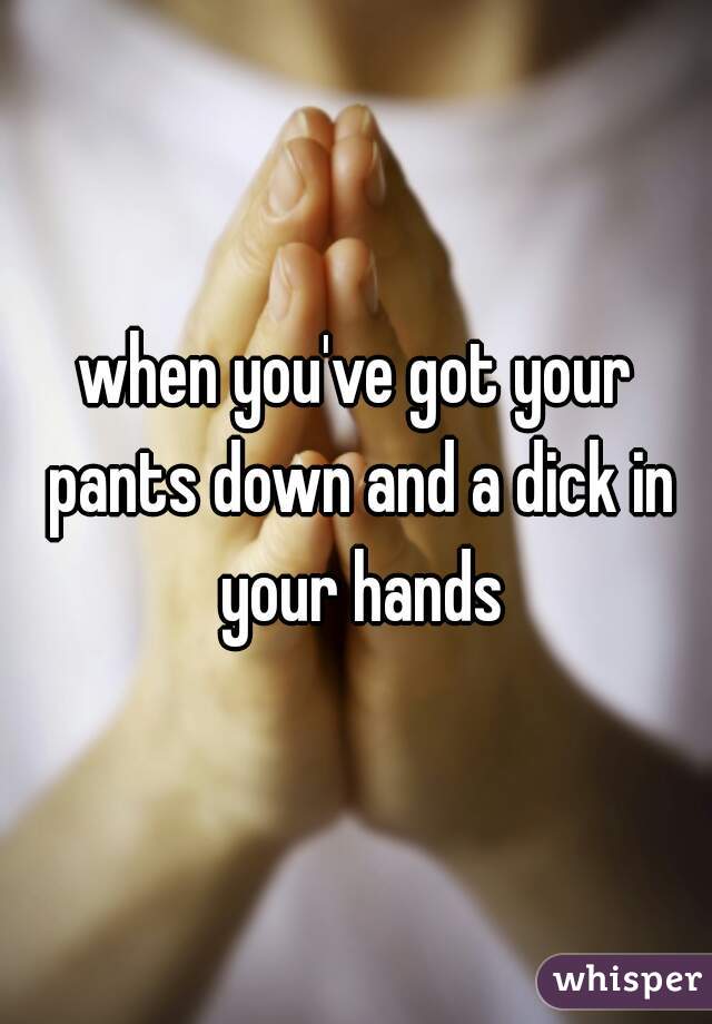 when you've got your pants down and a dick in your hands