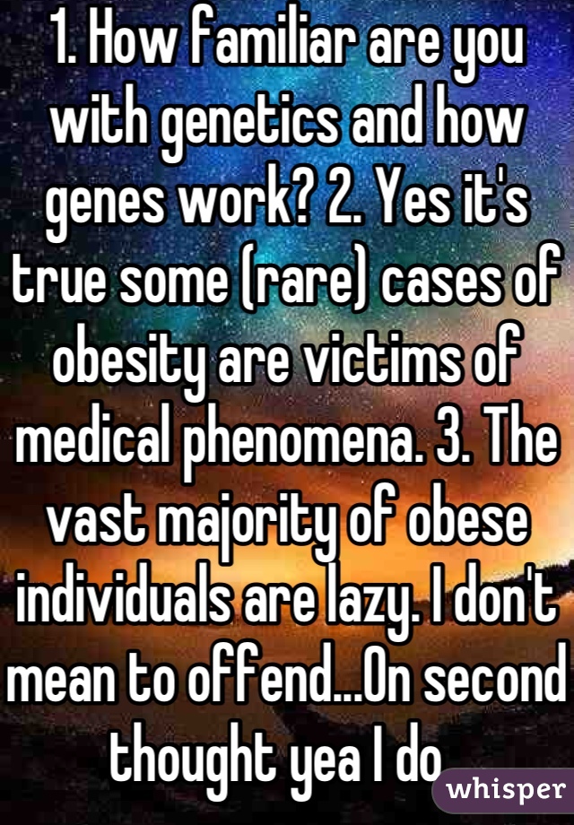 1. How familiar are you with genetics and how genes work? 2. Yes it's true some (rare) cases of obesity are victims of medical phenomena. 3. The vast majority of obese individuals are lazy. I don't mean to offend...On second thought yea I do. 