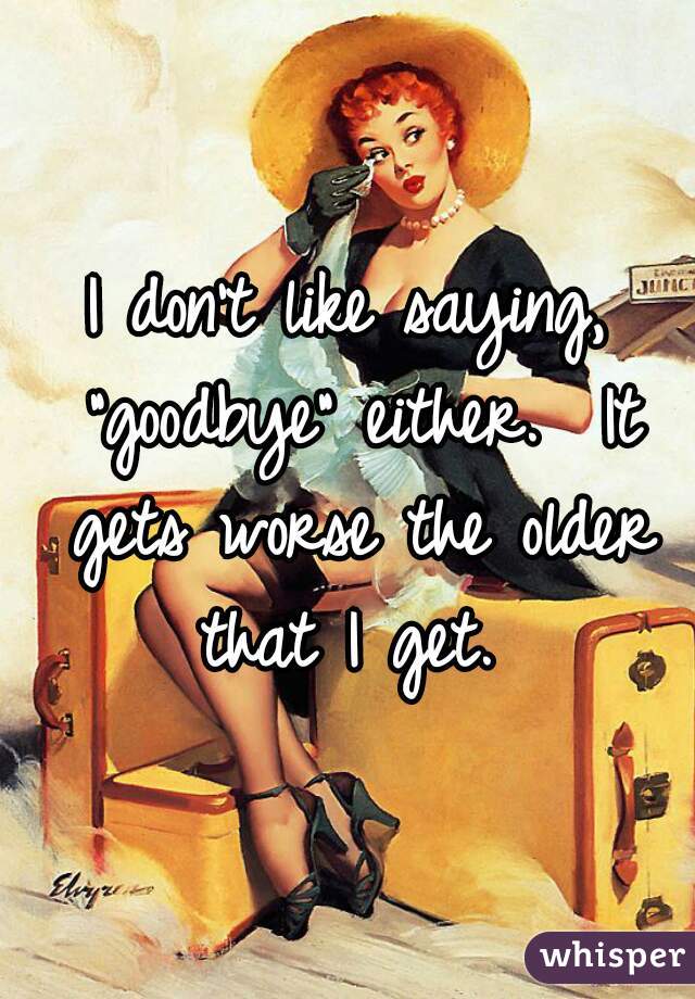 I don't like saying, "goodbye" either.  It gets worse the older that I get. 