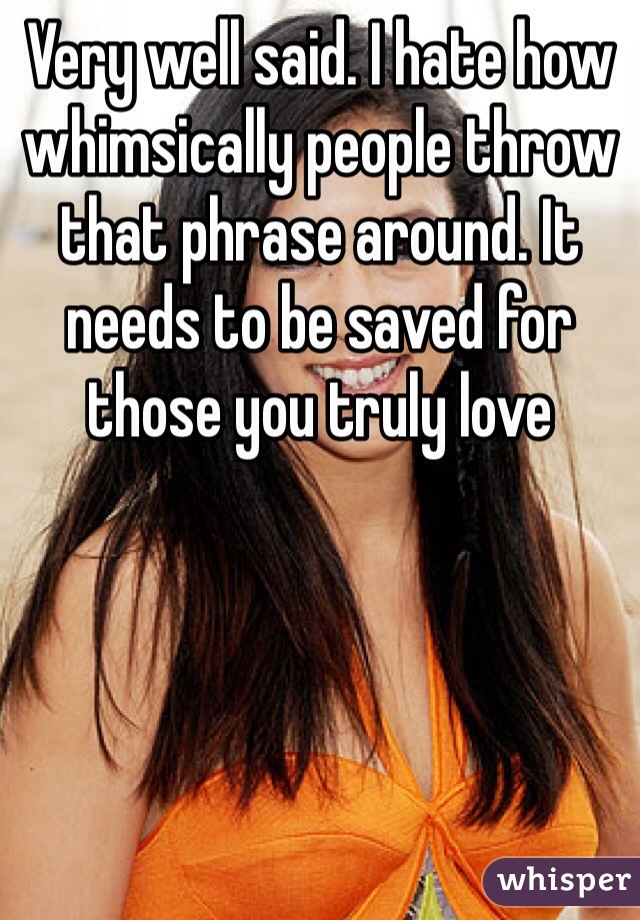 Very well said. I hate how whimsically people throw that phrase around. It needs to be saved for those you truly love