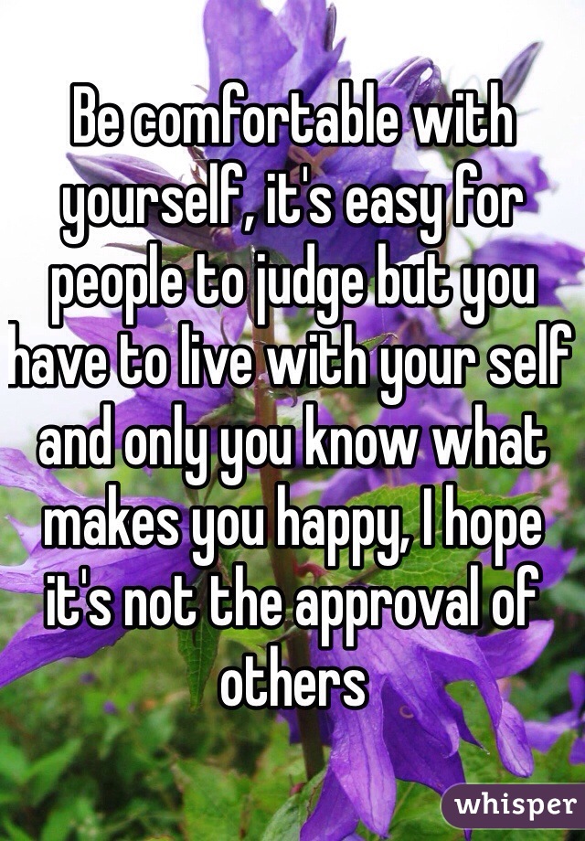 Be comfortable with yourself, it's easy for people to judge but you have to live with your self and only you know what makes you happy, I hope it's not the approval of others 