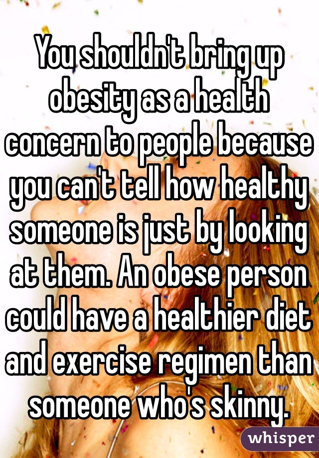 You shouldn't bring up obesity as a health concern to people because you can't tell how healthy someone is just by looking at them. An obese person could have a healthier diet and exercise regimen than someone who's skinny.