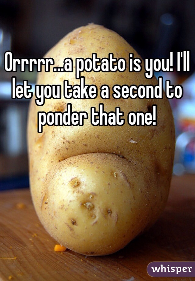 Orrrrr...a potato is you! I'll let you take a second to ponder that one! 