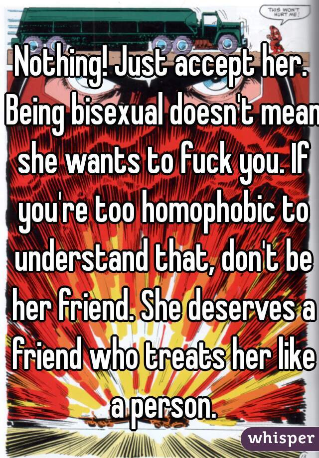 Nothing! Just accept her. Being bisexual doesn't mean she wants to fuck you. If you're too homophobic to understand that, don't be her friend. She deserves a friend who treats her like a person.
