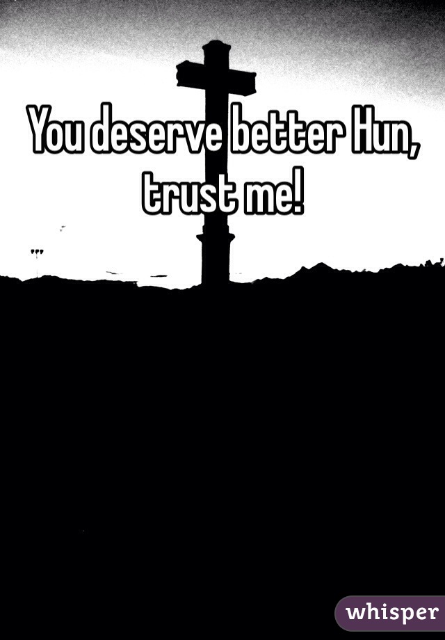 You deserve better Hun, trust me!