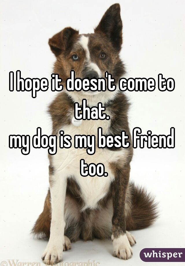 I hope it doesn't come to that. 
my dog is my best friend too.