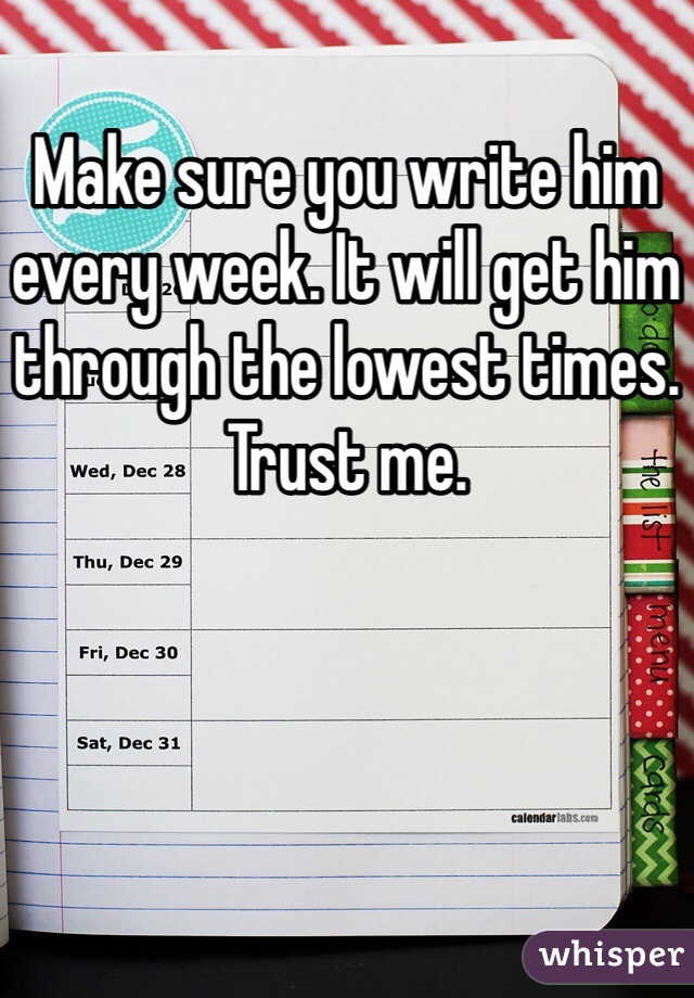Make sure you write him every week. It will get him through the lowest times. Trust me.