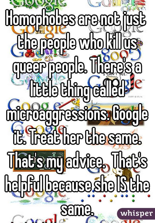 Homophobes are not just the people who kill us queer people. There's a little thing called microaggressions. Google it. Treat her the same. That's my advice.  That's helpful because she IS the same.