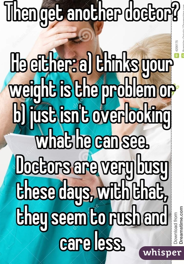 Then get another doctor?

He either: a) thinks your weight is the problem or b) just isn't overlooking what he can see.
Doctors are very busy these days, with that, they seem to rush and care less.