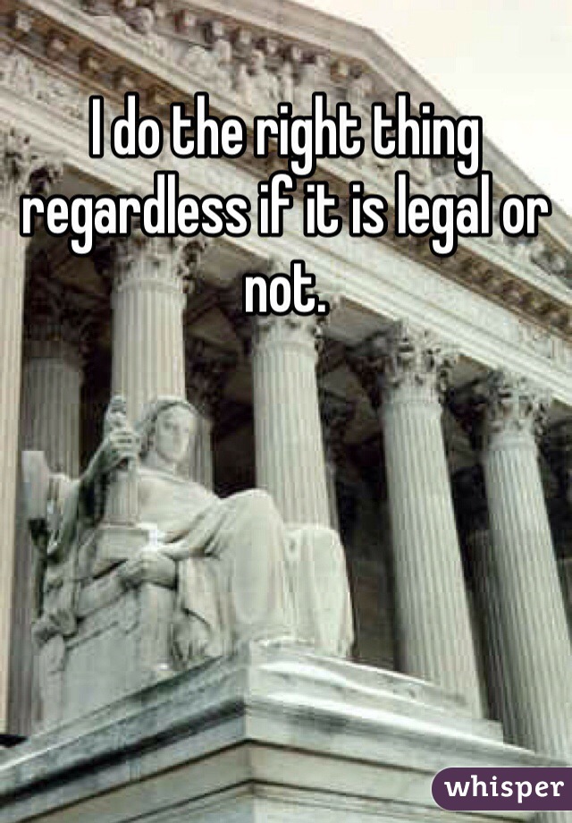 I do the right thing regardless if it is legal or not. 