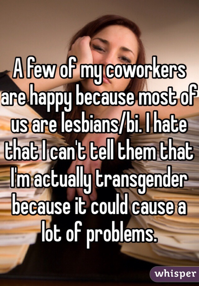 A few of my coworkers are happy because most of us are lesbians/bi. I hate that I can't tell them that I'm actually transgender because it could cause a lot of problems. 