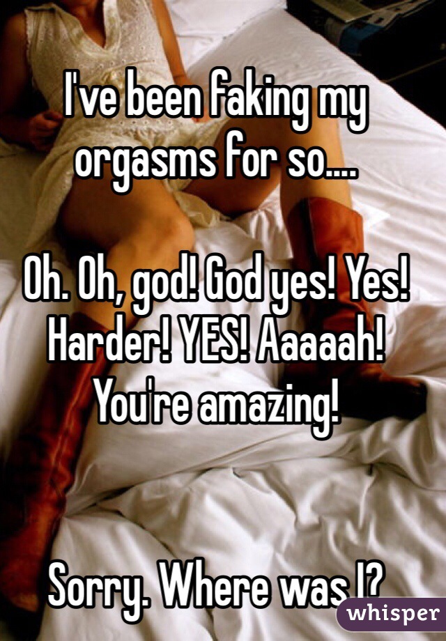 I've been faking my orgasms for so....

Oh. Oh, god! God yes! Yes! Harder! YES! Aaaaah! You're amazing!


Sorry. Where was I?