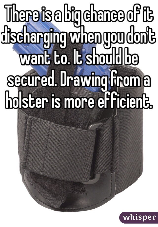 There is a big chance of it discharging when you don't want to. It should be secured. Drawing from a holster is more efficient.