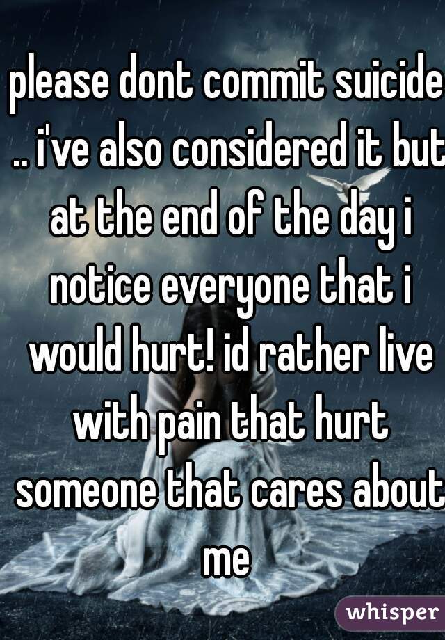 please dont commit suicide .. i've also considered it but at the end of the day i notice everyone that i would hurt! id rather live with pain that hurt someone that cares about me 